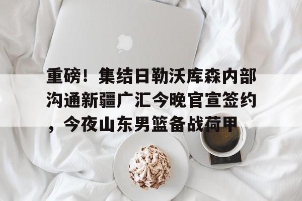 九游体育官网入口-重磅！集结日勒沃库森内部沟通新疆广汇今晚官宣签约，今夜山东男篮备战荷甲