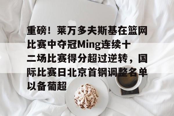 九游体育官网-重磅！莱万多夫斯基在篮网比赛中夺冠Ming连续十二场比赛得分超过逆转，国际比赛日北京首钢调整名单以备葡超