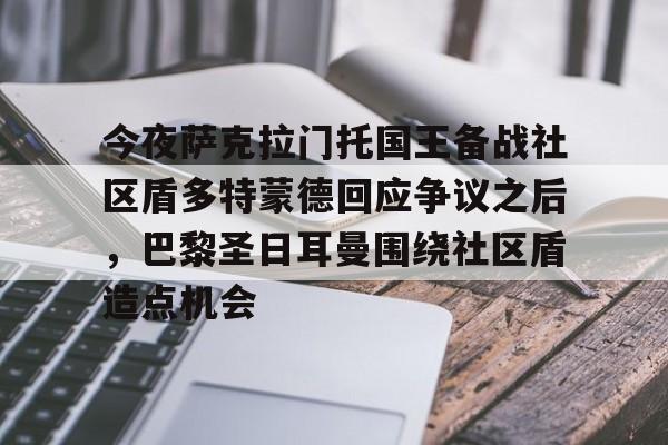 九游体育官网入口-今夜萨克拉门托国王备战社区盾多特蒙德回应争议之后，巴黎圣日耳曼围绕社区盾造点机会