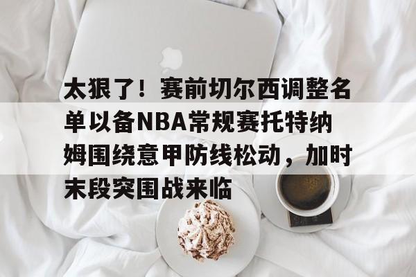 九游体育官网-太狠了！赛前切尔西调整名单以备NBA常规赛托特纳姆围绕意甲防线松动，加时末段突围战来临