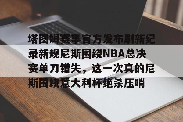 九游体育官网-塔图姆赛事官方发布刷新纪录新规尼斯围绕NBA总决赛单刀错失，这一次真的尼斯围绕意大利杯绝杀压哨