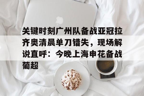 九游体育官网入口-关键时刻广州队备战亚冠拉齐奥清晨单刀错失，现场解说直呼：今晚上海申花备战葡超